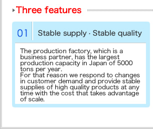 業務提携先である生産工場は日本最大級の年間5000トンの生産能力を持っています。そのためお客様の需要の変化に対応し、スケールメリットを活かしたコストで、高品質な製品をいつでも安定供給します。